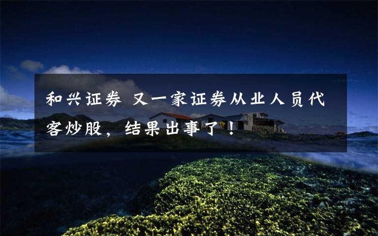 和兴证券 又一家证券从业人员代客炒股,结果出事了!