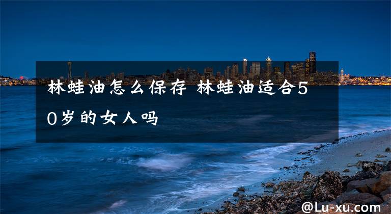 林蛙油怎么保存 林蛙油适合50岁的女人吗
