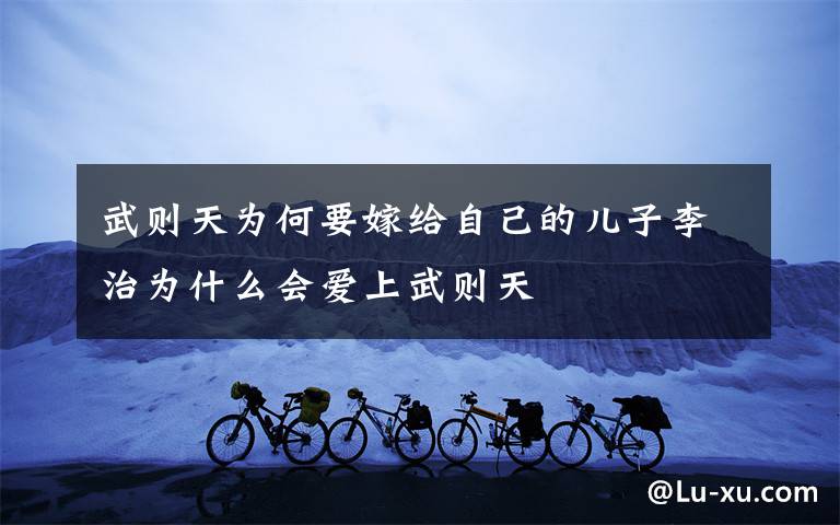 武则天为何要嫁给自己的儿子李治为什么会爱上武则天