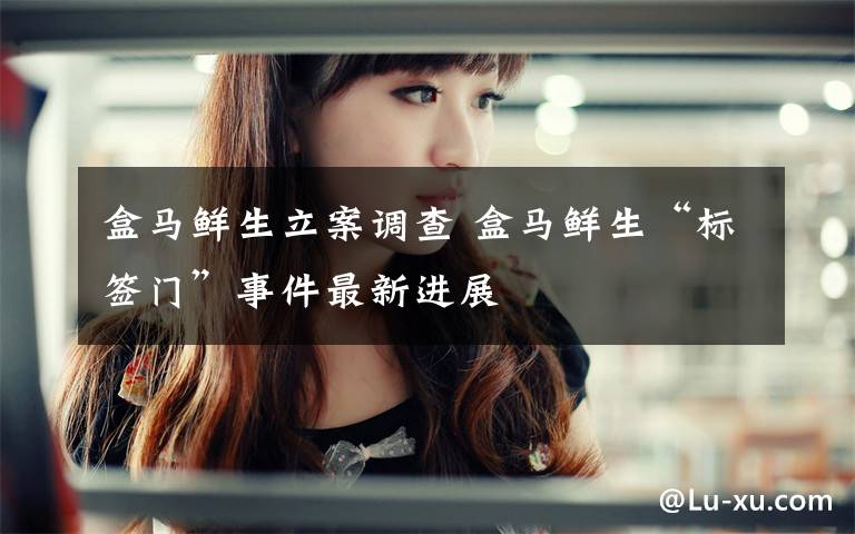 盒马鲜生立案调查 盒马鲜生“标签门”事件最新进展