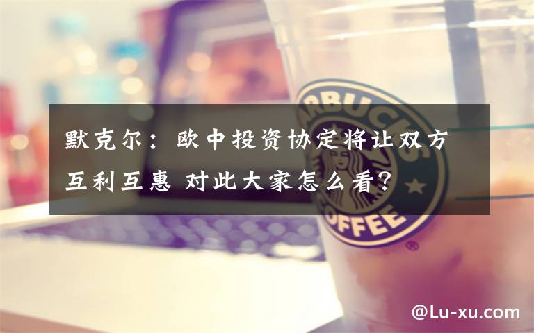 默克尔:欧中投资协定将让双方互利互惠 对此大家怎么看?