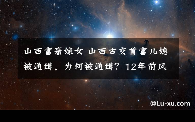 山西富豪嫁女 山西古交首富儿媳被通缉,为何被通缉?12年前风光出嫁轰动一时