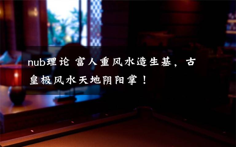 nub理论 富人重风水造生基,古皇极风水天地阴阳掌!