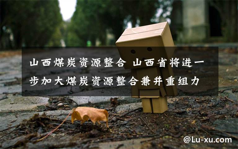 山西煤炭资源整合 山西省将进一步加大煤炭资源整合兼并重组力度,重点打造三个大型煤炭基地