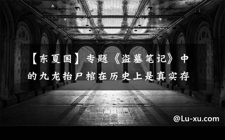 【东夏国】专题《盗墓笔记》中的九龙抬尸棺在历史上是真实存在的,只不过被盗墓