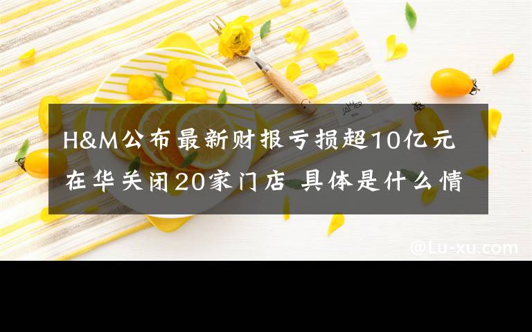 H&M公布最新财报亏损超10亿元 在华关闭20家门店 具体是什么情况?