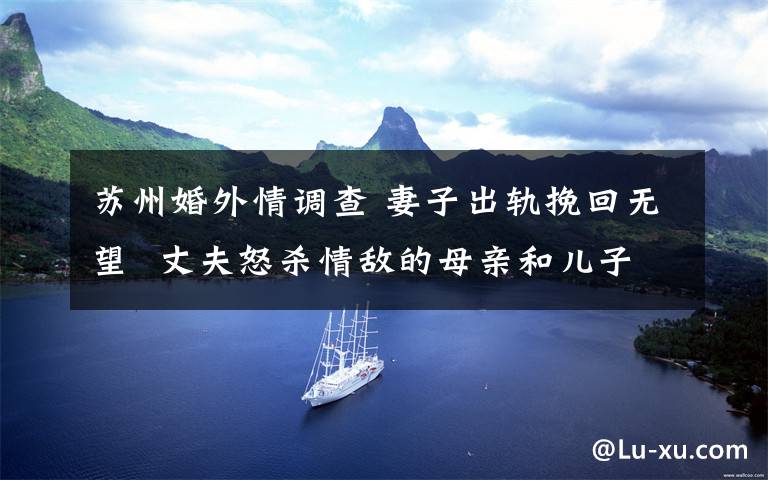 苏州婚外情调查 妻子出轨挽回无望  丈夫怒杀情敌的母亲和儿子