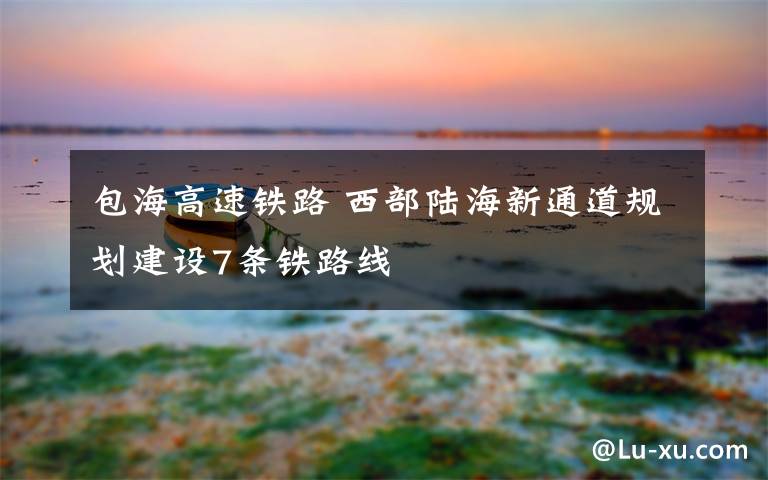 包海高速铁路 西部陆海新通道规划建设7条铁路线