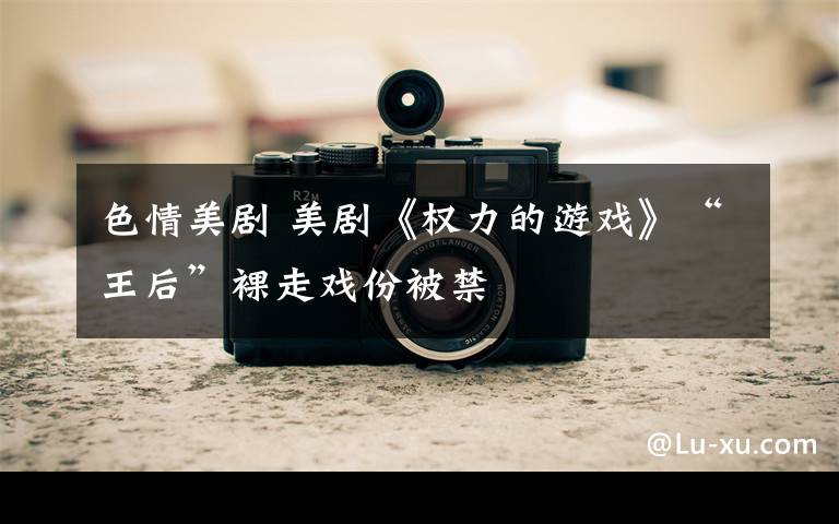 色情美剧 美剧《权力的游戏》“王后”裸走戏份被禁