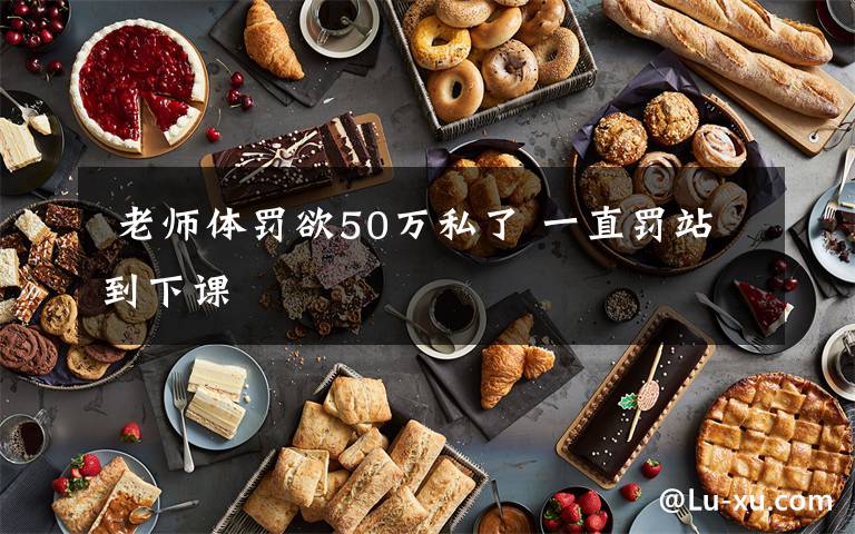 老师体罚欲50万私了 一直罚站到下课