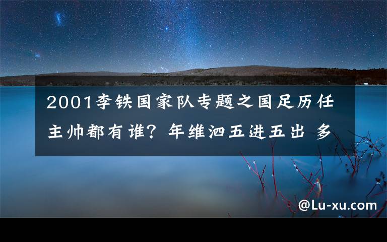 2001李铁国家队专题之国足历任主帅都有谁?年维泗五进五出 多人二进宫
