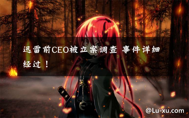 迅雷前CEO被立案调查 事件详细经过!