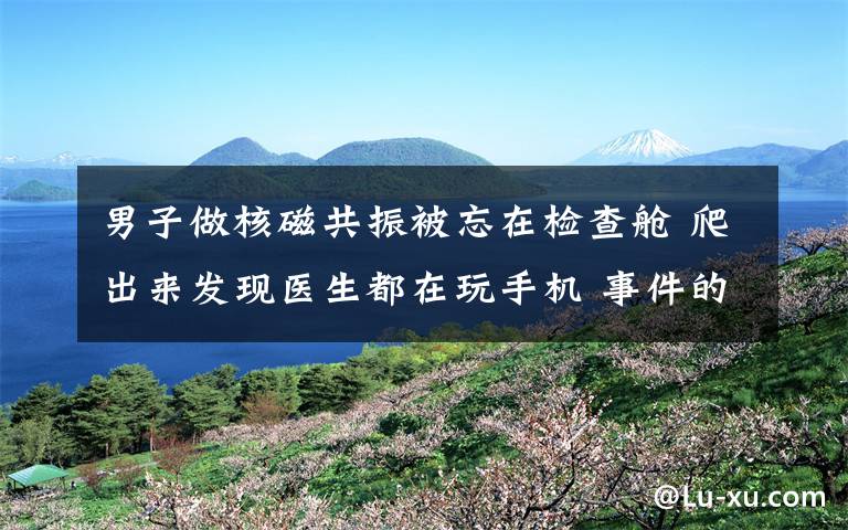 男子做核磁共振被忘在检查舱 爬出来发现医生都在玩手机 事件的真相是什么?