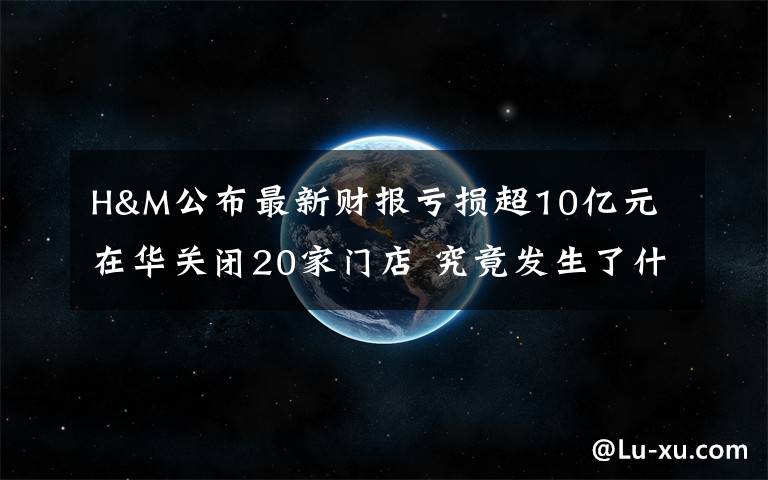 H&M公布最新财报亏损超10亿元 在华关闭20家门店 究竟发生了什么?