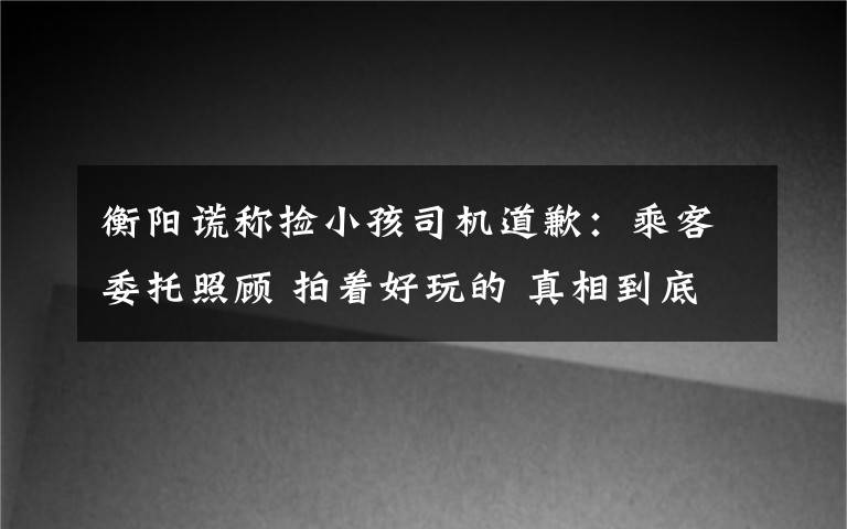 衡阳谎称捡小孩司机道歉:乘客委托照顾 拍着好玩的 真相到底是怎样的?