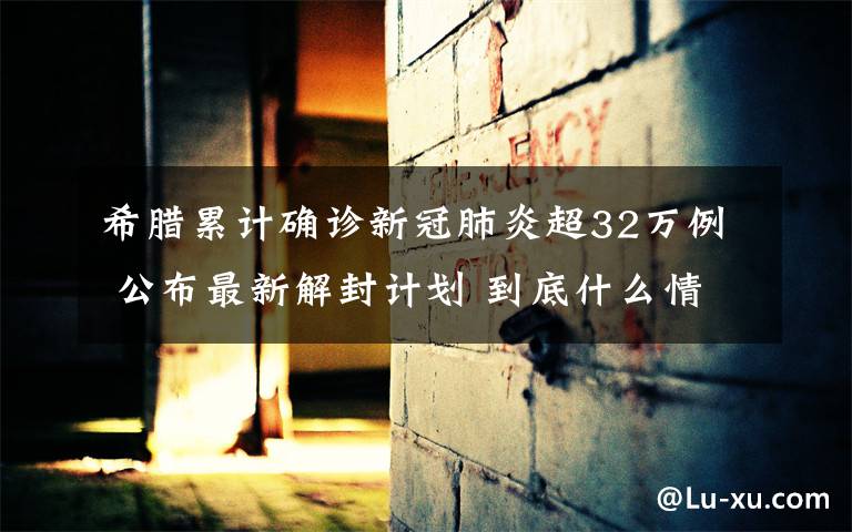 希腊累计确诊新冠肺炎超32万例 公布最新解封计划 到底什么情况呢?