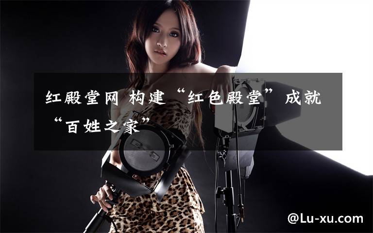 红殿堂网 构建“红色殿堂”成就“百姓之家”