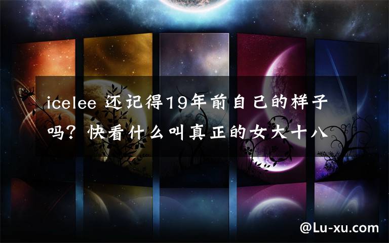 icelee 还记得19年前自己的样子吗?快看什么叫真正的女大十八变!