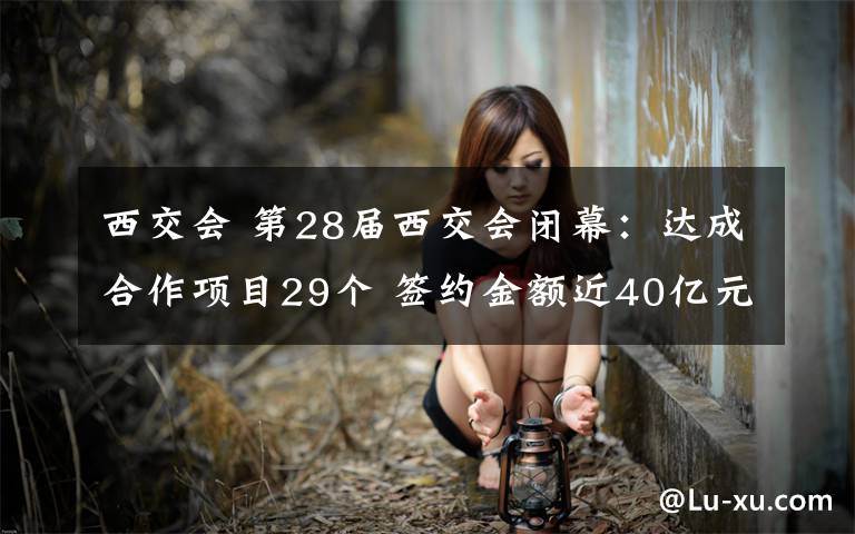 西交会 第28届西交会闭幕:达成合作项目29个 签约金额近40亿元