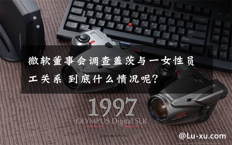微软董事会调查盖茨与一女性员工关系 到底什么情况呢?
