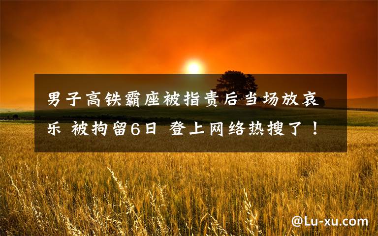 男子高铁霸座被指责后当场放哀乐 被拘留6日 登上网络热搜了!