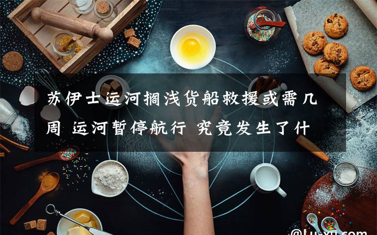 苏伊士运河搁浅货船救援或需几周 运河暂停航行 究竟发生了什么?