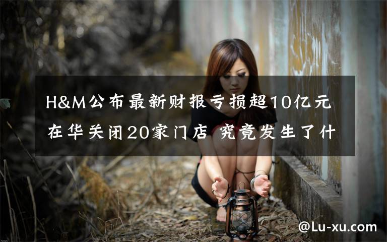 H&M公布最新财报亏损超10亿元 在华关闭20家门店 究竟发生了什么?