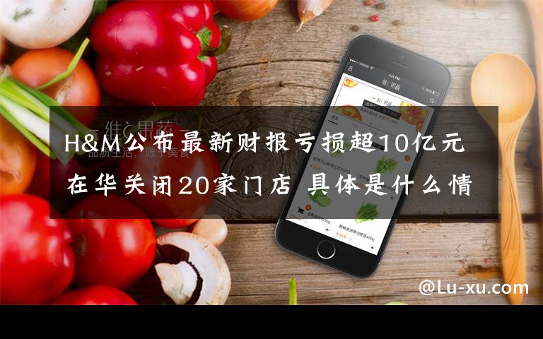 H&M公布最新财报亏损超10亿元 在华关闭20家门店 具体是什么情况?
