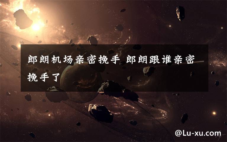 郎朗机场亲密挽手 郎朗跟谁亲密挽手了