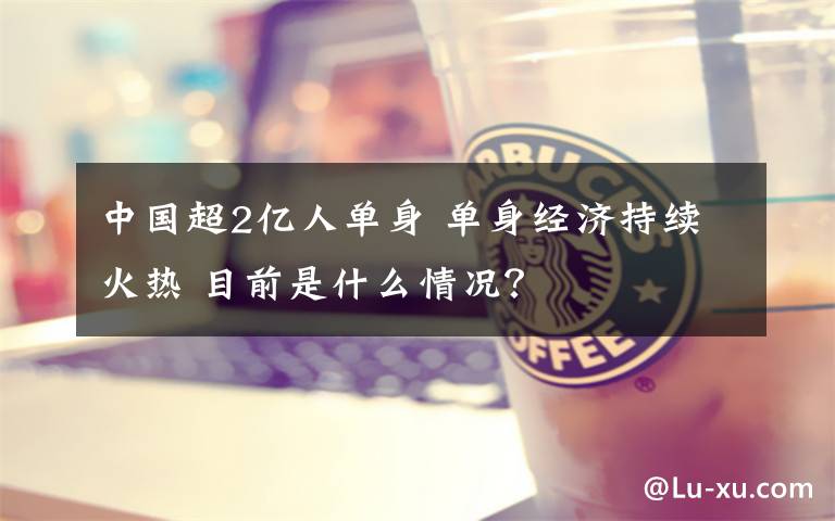 中国超2亿人单身 单身经济持续火热 目前是什么情况?