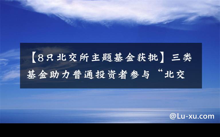 【8只北交所主题基金获批】三类基金助力普通投资者参与“北交所”-首批8只北交所主题基金即将发行