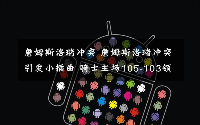 詹姆斯洛瑞冲突 詹姆斯洛瑞冲突引发小插曲 骑士主场105-103领先猛龙