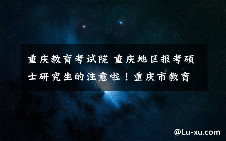 重庆教育考试院 重庆地区报考硕士研究生的注意啦!重庆市教育考试院发布报名攻略