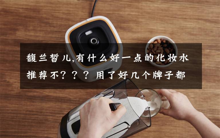 馥兰皙儿,有什么好一点的化妆水推荐不？？？用了好几个牌子都不是我的菜啊！！！