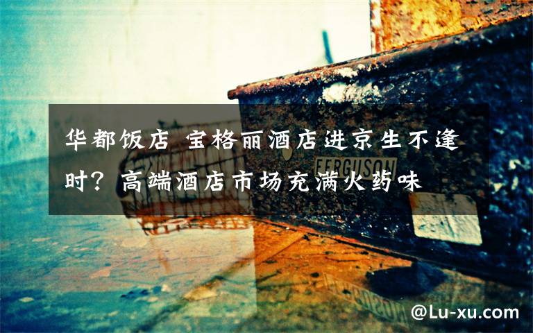 华都饭店 宝格丽酒店进京生不逢时?高端酒店市场充满火药味