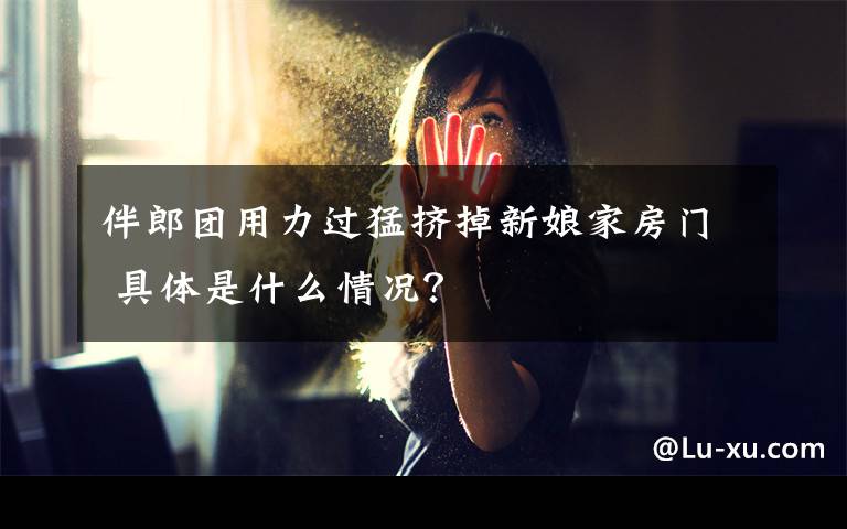 伴郎团用力过猛挤掉新娘家房门 具体是什么情况?