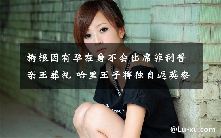 梅根因有孕在身不会出席菲利普亲王葬礼 哈里王子将独自返英参加葬礼 事情的详情始末是怎么样了!