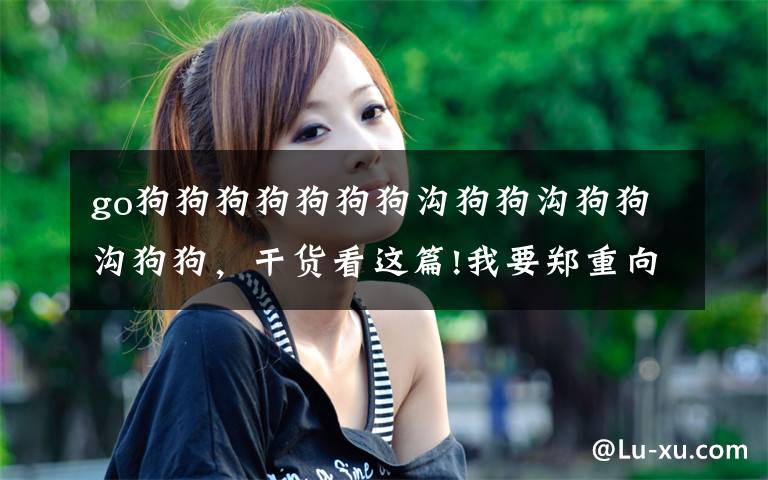 go狗狗狗狗狗狗狗沟狗狗沟狗狗沟狗狗,干货看这篇!我要郑重向一条狗道歉