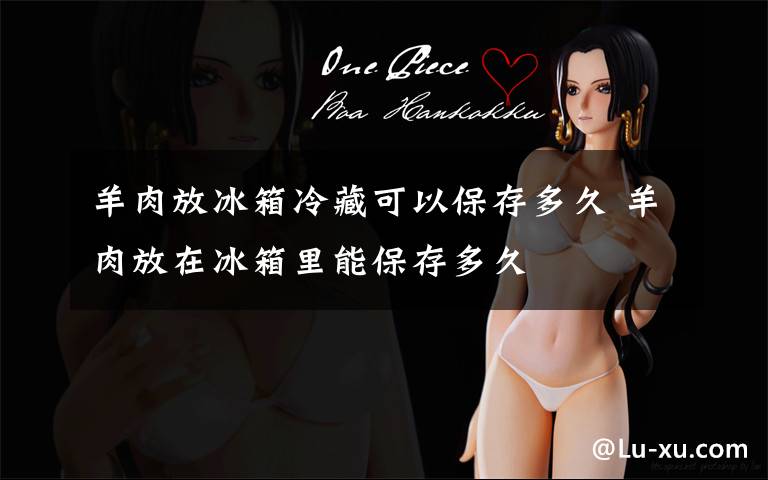 羊肉放冰箱冷藏可以保存多久 羊肉放在冰箱里能保存多久