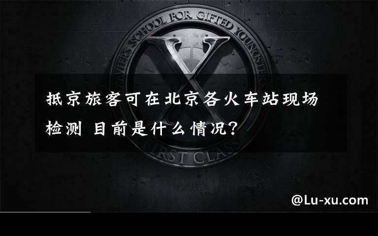 抵京旅客可在北京各火车站现场检测 目前是什么情况?