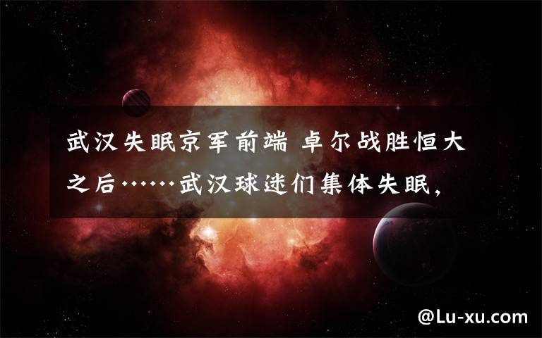 武汉失眠京军前端 卓尔战胜恒大之后……武汉球迷们集体失眠,不在网上说说肯定不行啊