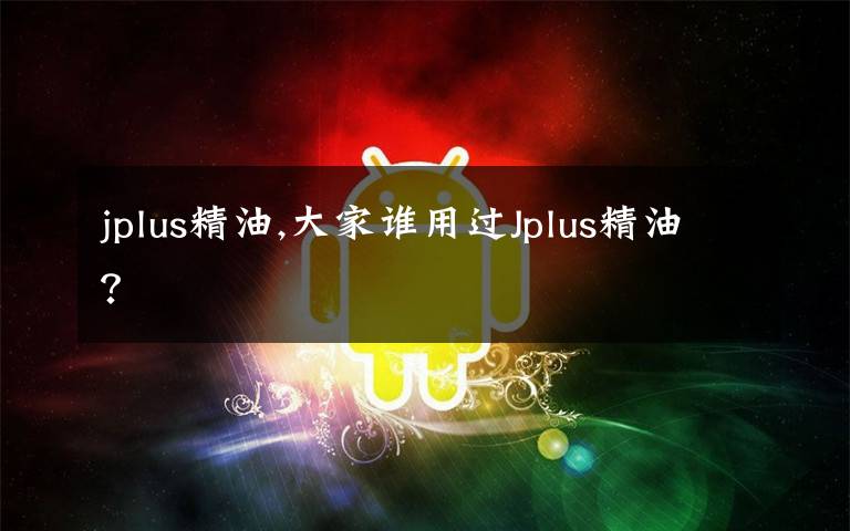 jplus精油,大家谁用过Jplus精油?