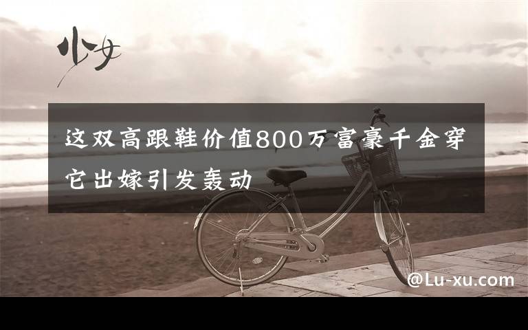 这双高跟鞋价值800万富豪千金穿它出嫁引发轰动