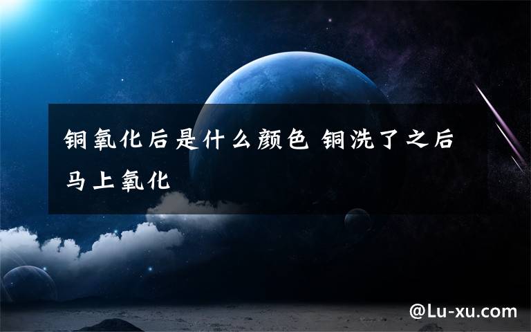 铜氧化后是什么颜色 铜洗了之后马上氧化
