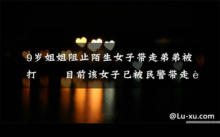 9岁姐姐阻止陌生女子带走弟弟被打   目前该女子已被民警带走调查 对此大家怎么看?