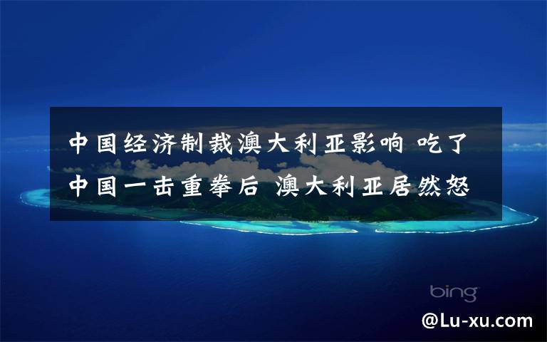 中国经济制裁澳大利亚影响 吃了中国一击重拳后 澳大利亚居然怒了!