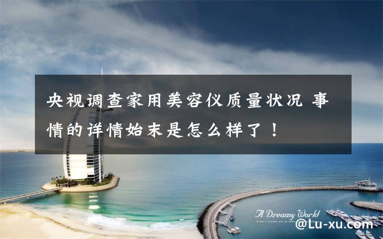 央视调查家用美容仪质量状况 事情的详情始末是怎么样了!