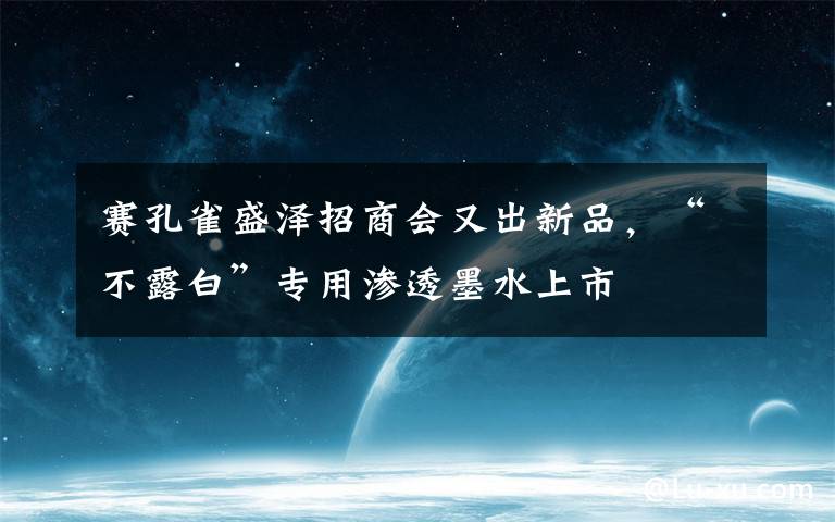 赛孔雀盛泽招商会又出新品,“不露白”专用渗透墨水上市