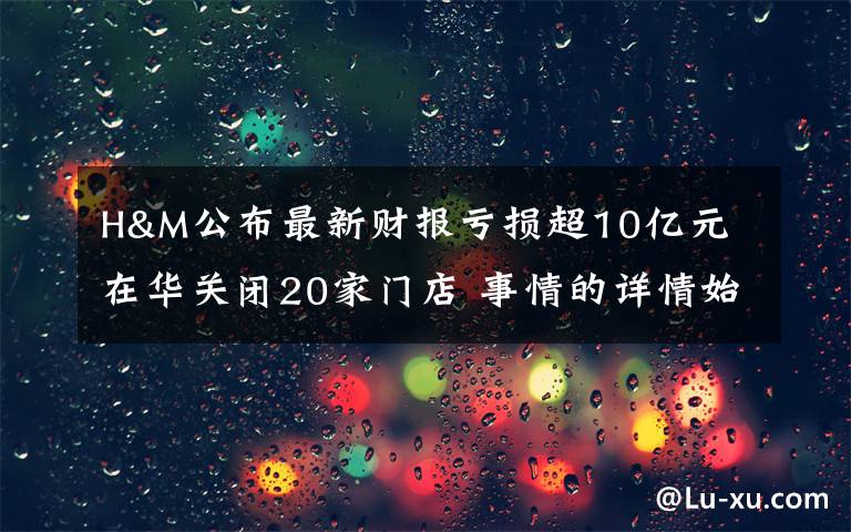 H&M公布最新财报亏损超10亿元 在华关闭20家门店 事情的详情始末是怎么样了！