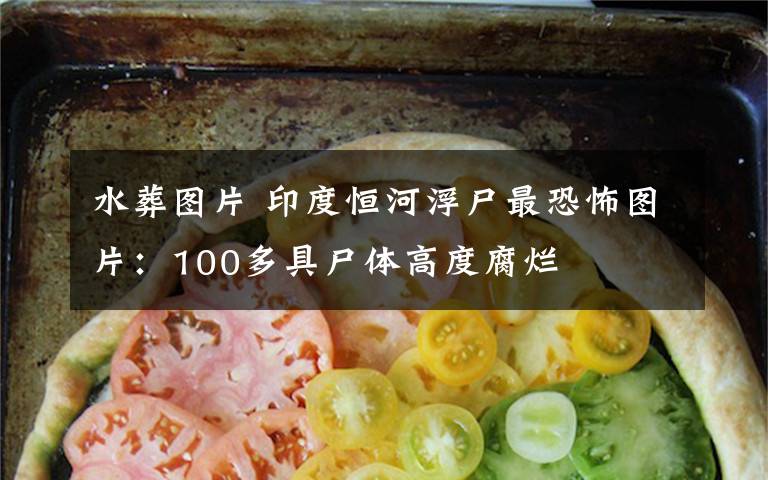 水葬图片 印度恒河浮尸最恐怖图片:100多具尸体高度腐烂